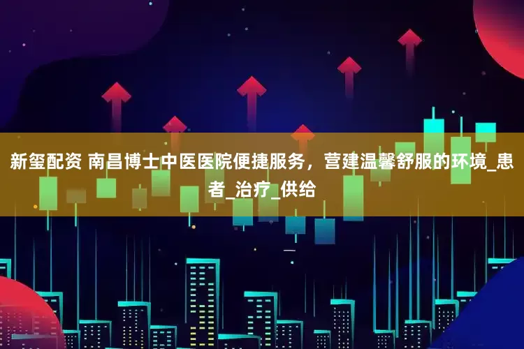 新玺配资 南昌博士中医医院便捷服务，营建温馨舒服的环境_患者_治疗_供给