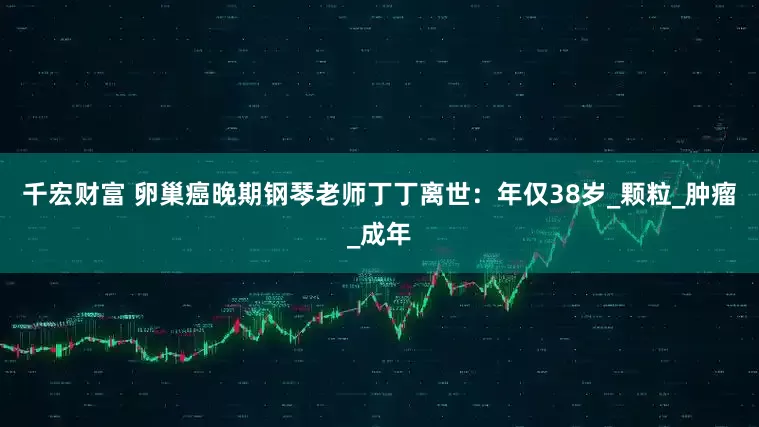 千宏财富 卵巢癌晚期钢琴老师丁丁离世：年仅38岁_颗粒_肿瘤_成年
