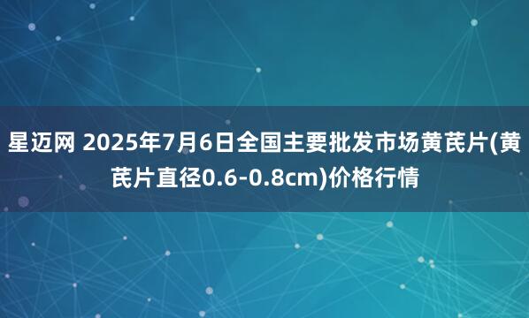 星迈网 2025年7月6日全国主要批发市场黄芪片(黄芪片直径0.6-0.8cm)价格行情