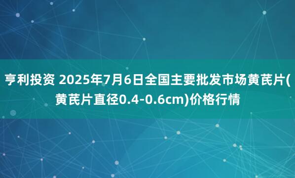亨利投资 2025年7月6日全国主要批发市场黄芪片(黄芪片直径0.4-0.6cm)价格行情