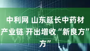 中利网 山东延长中药材产业链 开出增收“新良方”