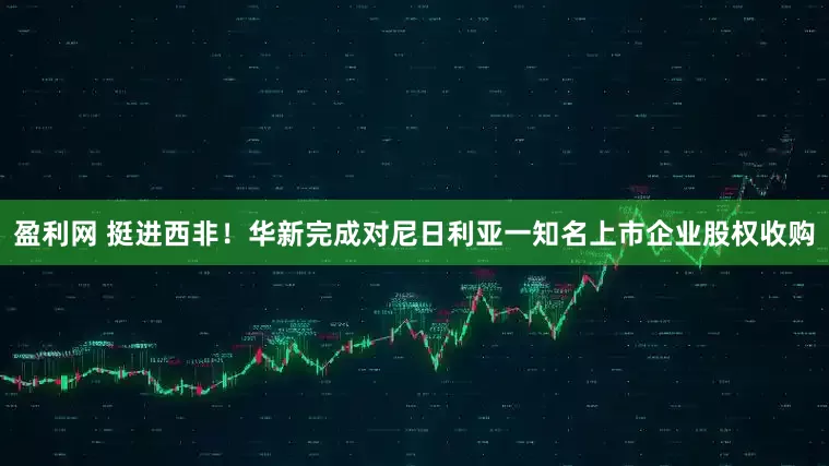 盈利网 挺进西非！华新完成对尼日利亚一知名上市企业股权收购