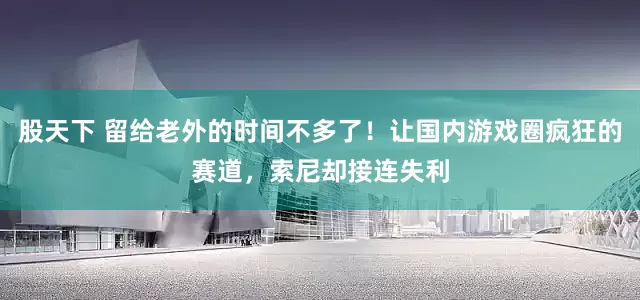 股天下 留给老外的时间不多了！让国内游戏圈疯狂的赛道，索尼却接连失利