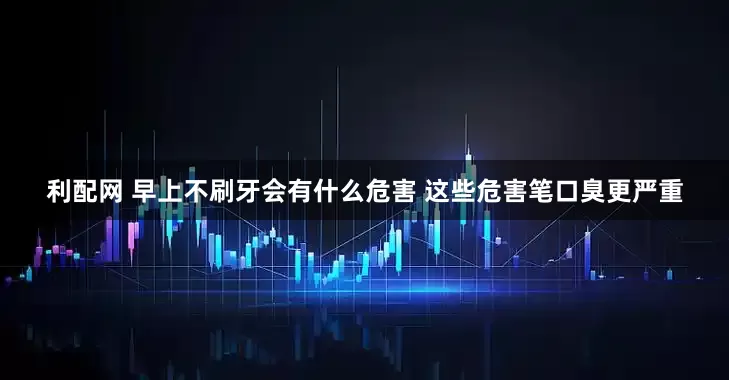 利配网 早上不刷牙会有什么危害 这些危害笔口臭更严重