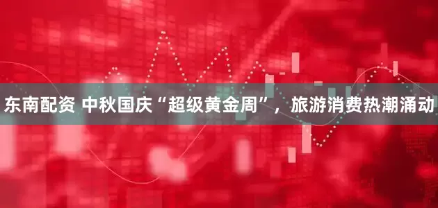 东南配资 中秋国庆“超级黄金周”，旅游消费热潮涌动