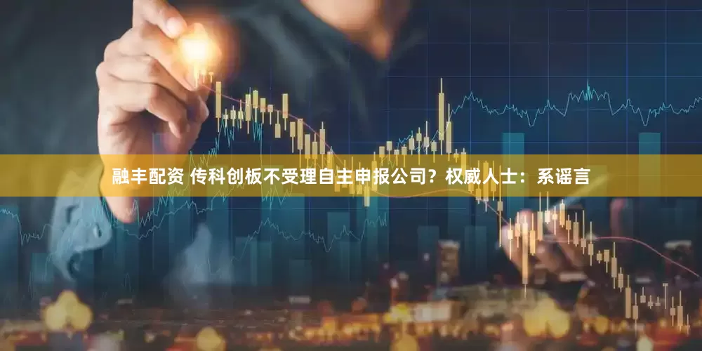 融丰配资 传科创板不受理自主申报公司？权威人士：系谣言