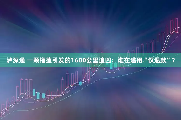 泸深通 一颗榴莲引发的1600公里追凶：谁在滥用“仅退款”？
